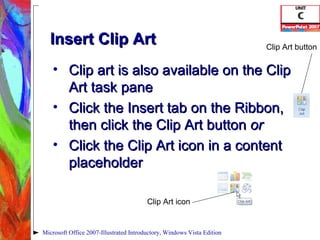 Insert Clip Art Clip art is also available on the Clip Art task pane Click the Insert tab on the Ribbon, then click the Clip Art button  or Click the Clip Art icon in a content placeholder Microsoft Office 2007-Illustrated Introductory, Windows Vista Edition Clip Art icon Clip Art button 