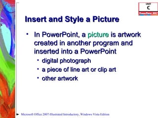 Insert and Style a Picture In PowerPoint, a  picture   is artwork created in another program and inserted into a PowerPoint digital photograph a piece of line art or clip art other artwork Microsoft Office 2007-Illustrated Introductory, Windows Vista Edition 