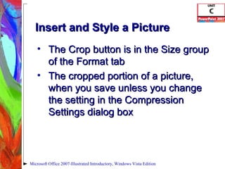 Insert and Style a Picture The Crop button is in the Size group of the Format tab The cropped portion of a picture, when you save unless you change the setting in the Compression Settings dialog box Microsoft Office 2007-Illustrated Introductory, Windows Vista Edition 