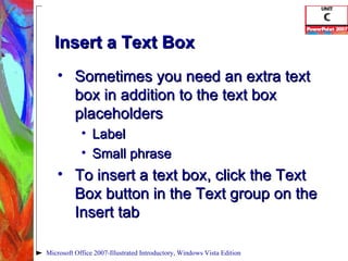 Insert a Text Box Sometimes you need an extra text box in addition to the text box placeholders Label Small phrase To insert a text box, click the Text Box button in the Text group on the Insert tab Microsoft Office 2007-Illustrated Introductory, Windows Vista Edition 