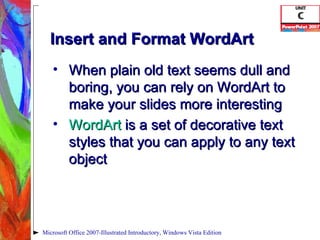 Insert and Format WordArt When plain old text seems dull and boring, you can rely on WordArt to make your slides more interesting WordArt  is a set of decorative text styles that you can apply to any text object Microsoft Office 2007-Illustrated Introductory, Windows Vista Edition 