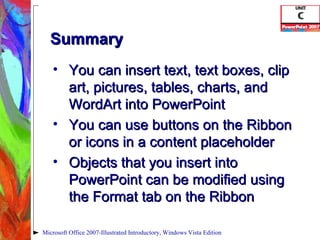 Summary You can insert text, text boxes, clip art, pictures, tables, charts, and WordArt into PowerPoint You can use buttons on the Ribbon or icons in a content placeholder Objects that you insert into PowerPoint can be modified using the Format tab on the Ribbon Microsoft Office 2007-Illustrated Introductory, Windows Vista Edition 
