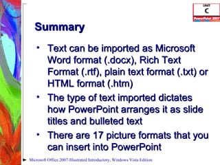 Summary Text can be imported as Microsoft Word format (.docx), Rich Text Format (.rtf), plain text format (.txt) or HTML format (.htm) The type of text imported dictates how PowerPoint arranges it as slide titles and bulleted text There are 17 picture formats that you can insert into PowerPoint Microsoft Office 2007-Illustrated Introductory, Windows Vista Edition 