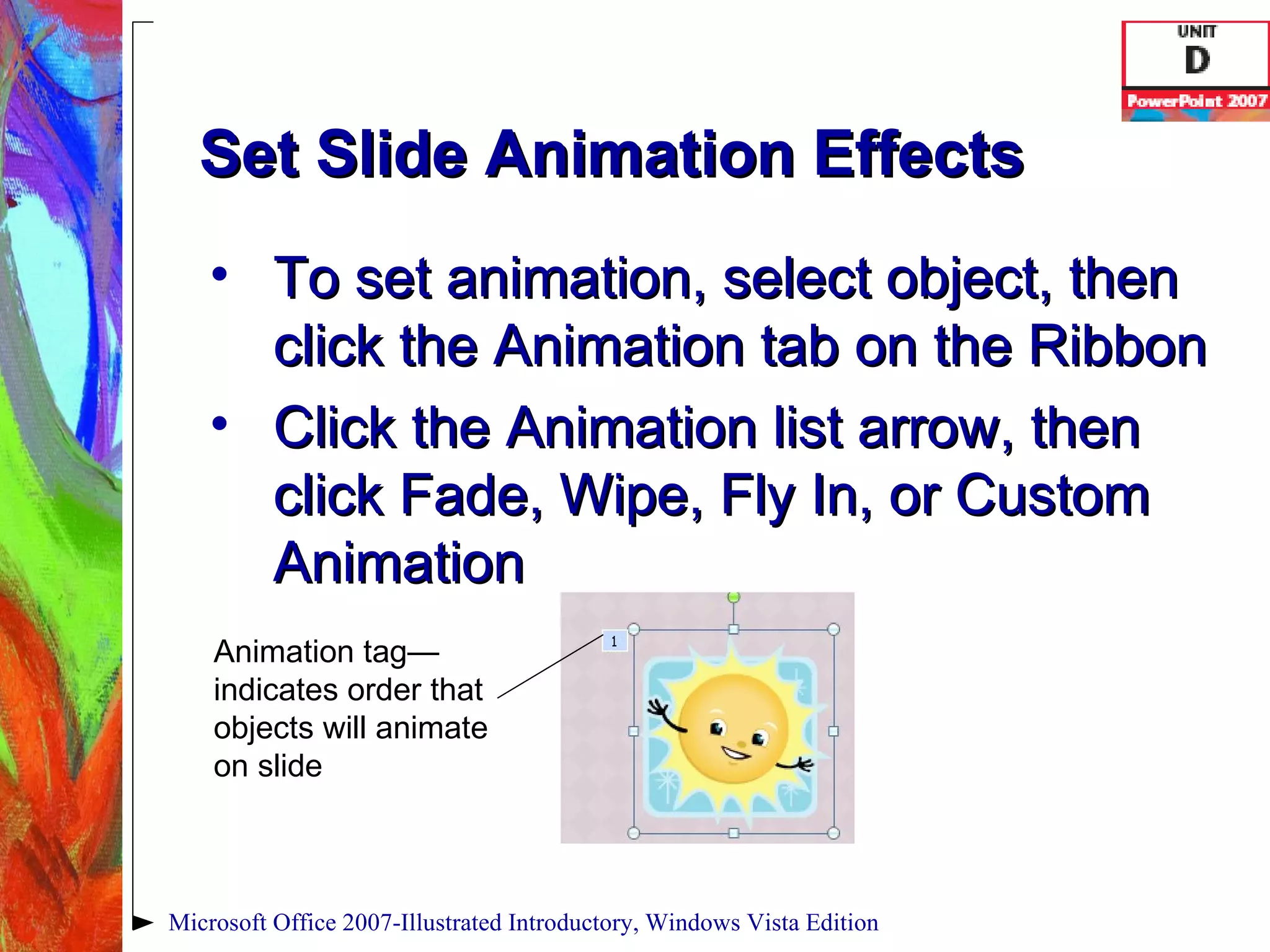 Set Slide Animation Effects To set animation, select object, then click the Animation tab on the Ribbon Click the Animation list arrow, then click Fade, Wipe, Fly In, or Custom Animation Microsoft Office 2007-Illustrated Introductory, Windows Vista Edition Animation tag—indicates order that objects will animate on slide 