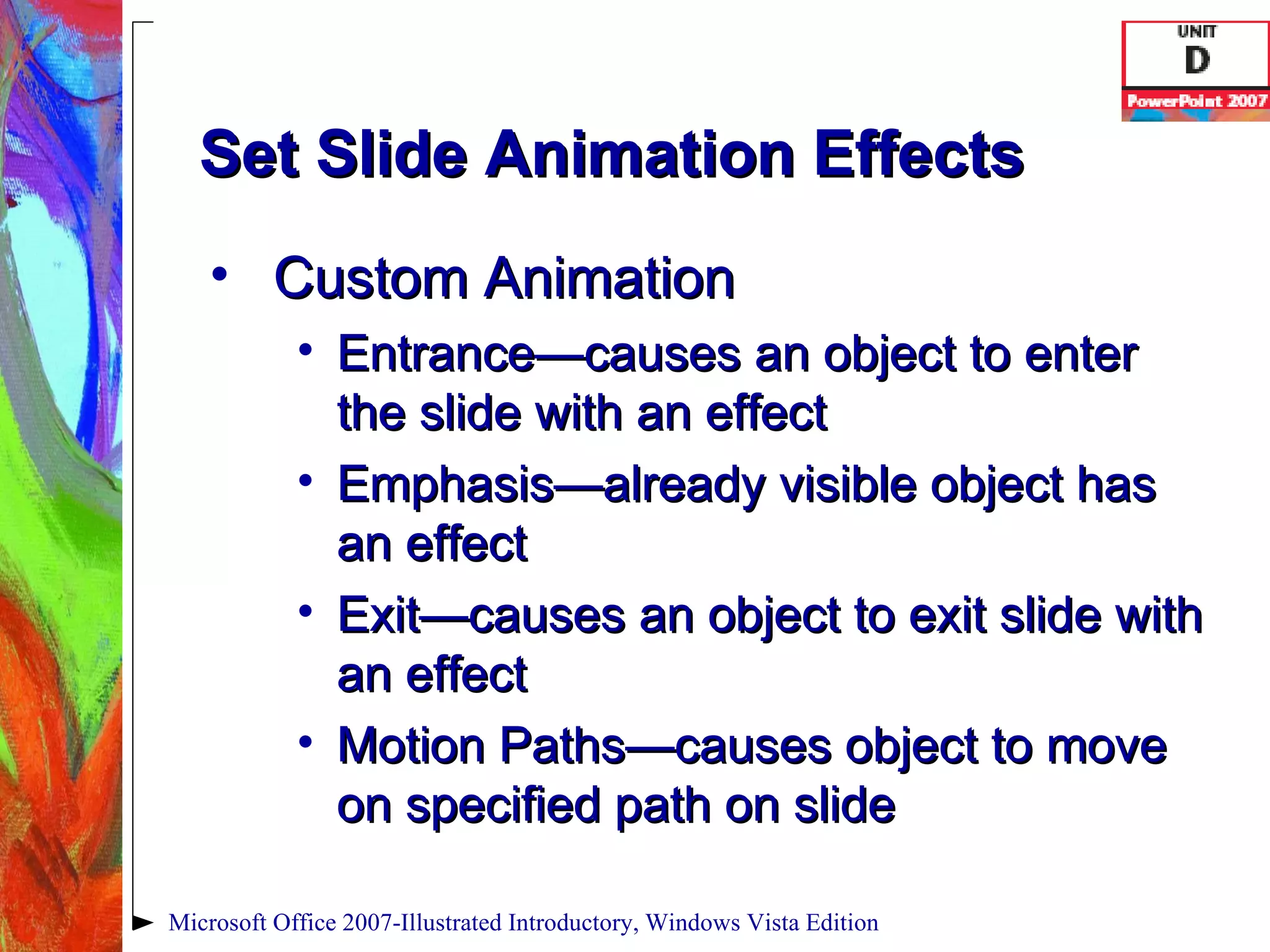 Set Slide Animation Effects Custom Animation Entrance—causes an object to enter the slide with an effect Emphasis—already visible object has an effect Exit—causes an object to exit slide with an effect Motion Paths—causes object to move on specified path on slide Microsoft Office 2007-Illustrated Introductory, Windows Vista Edition 