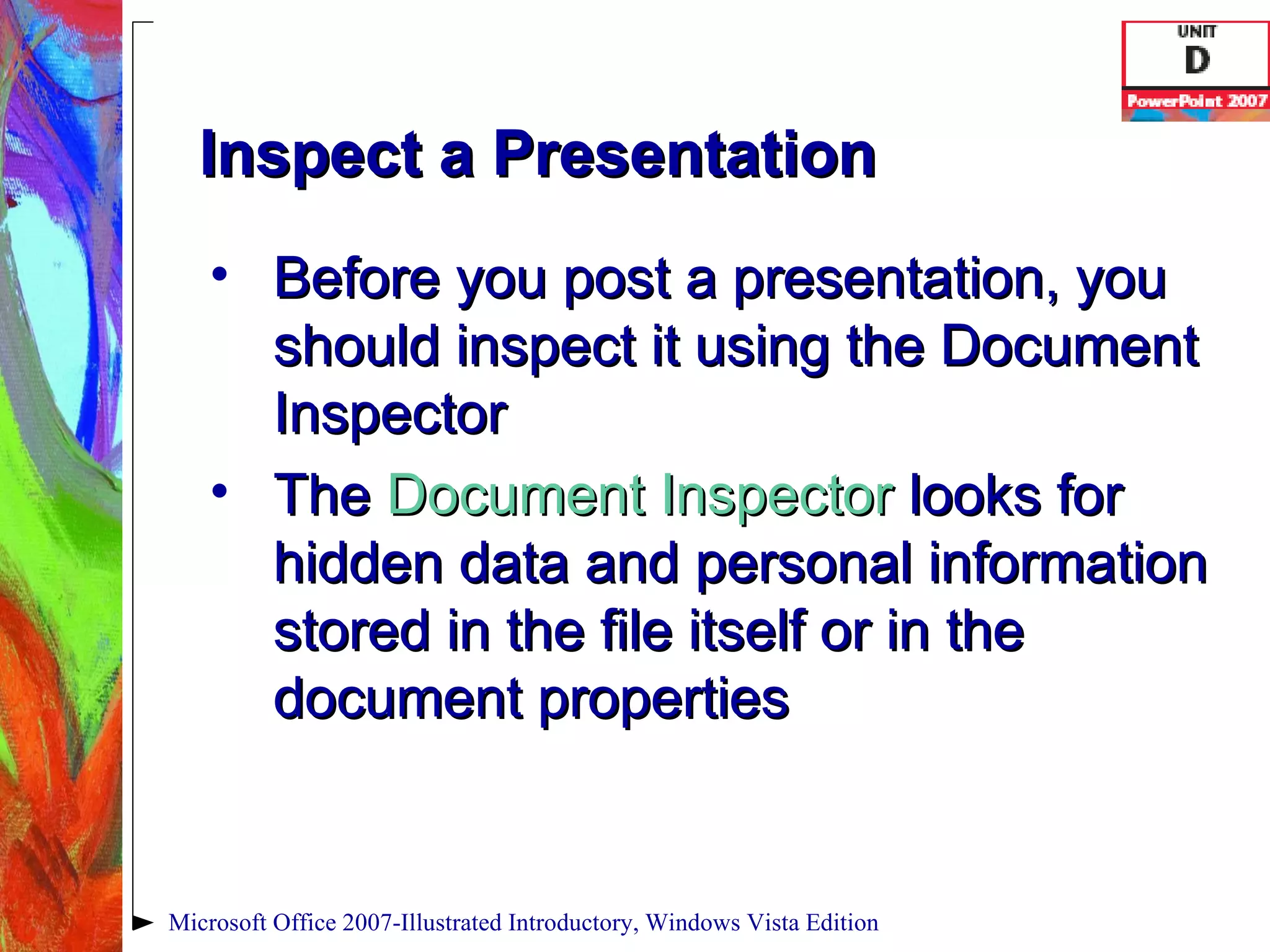 Inspect a Presentation Before you post a presentation, you should inspect it using the Document Inspector The  Document Inspector   looks for hidden data and personal information stored in the file itself or in the document properties Microsoft Office 2007-Illustrated Introductory, Windows Vista Edition 