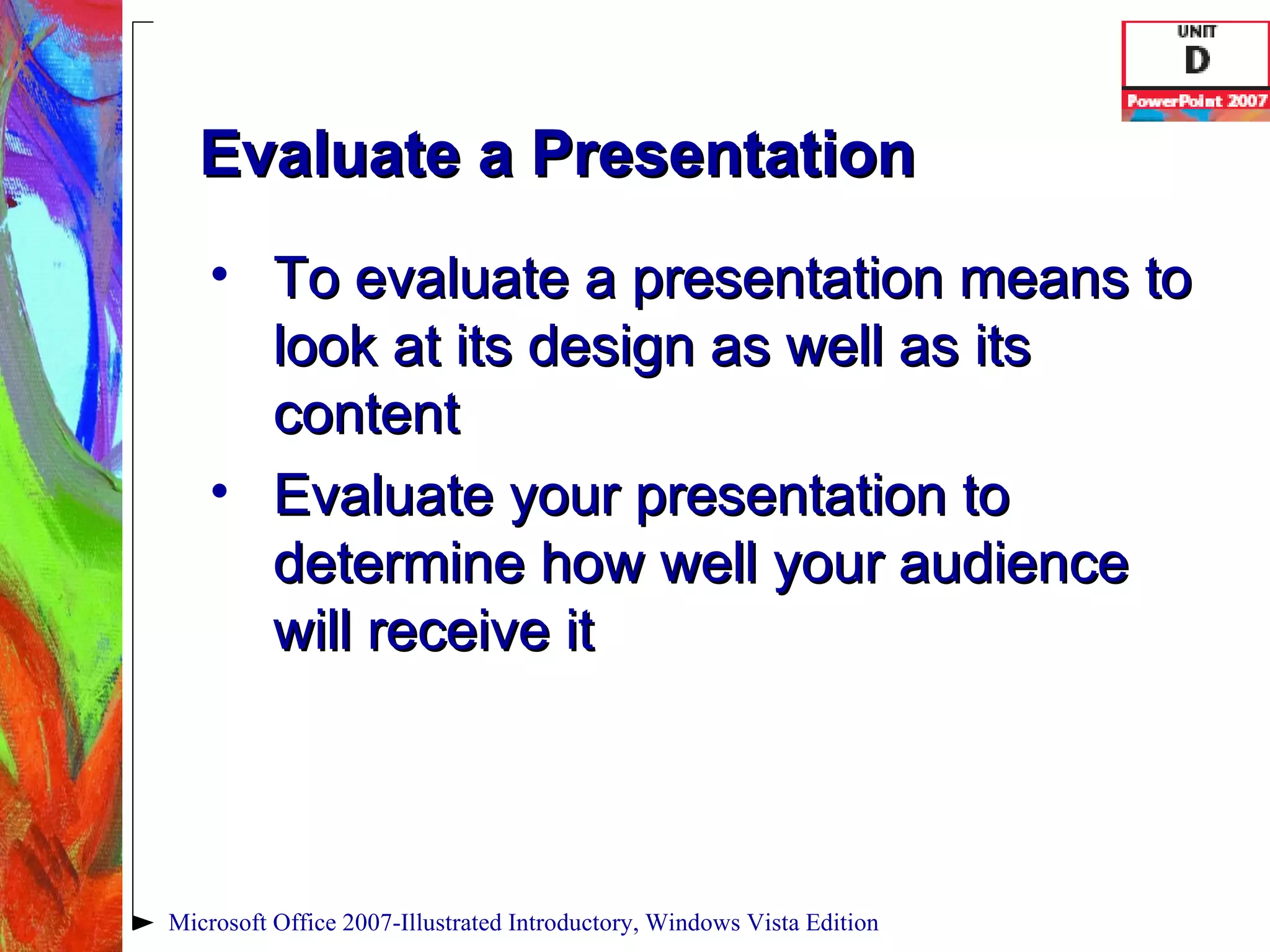 Evaluate a Presentation To evaluate a presentation means to look at its design as well as its content Evaluate your presentation to determine how well your audience will receive it Microsoft Office 2007-Illustrated Introductory, Windows Vista Edition 