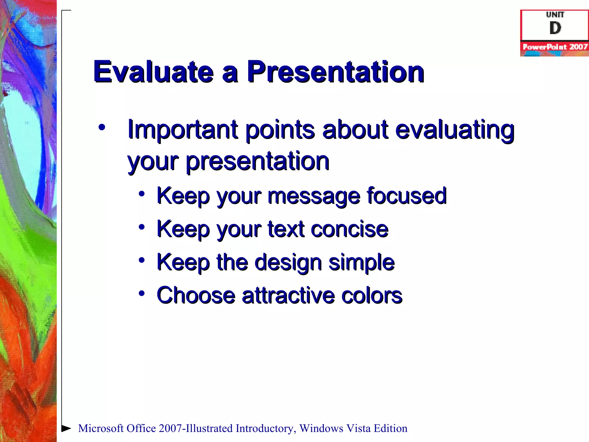 Evaluate a Presentation Important points about evaluating your presentation Keep your message focused Keep your text concise Keep the design simple Choose attractive colors Microsoft Office 2007-Illustrated Introductory, Windows Vista Edition 