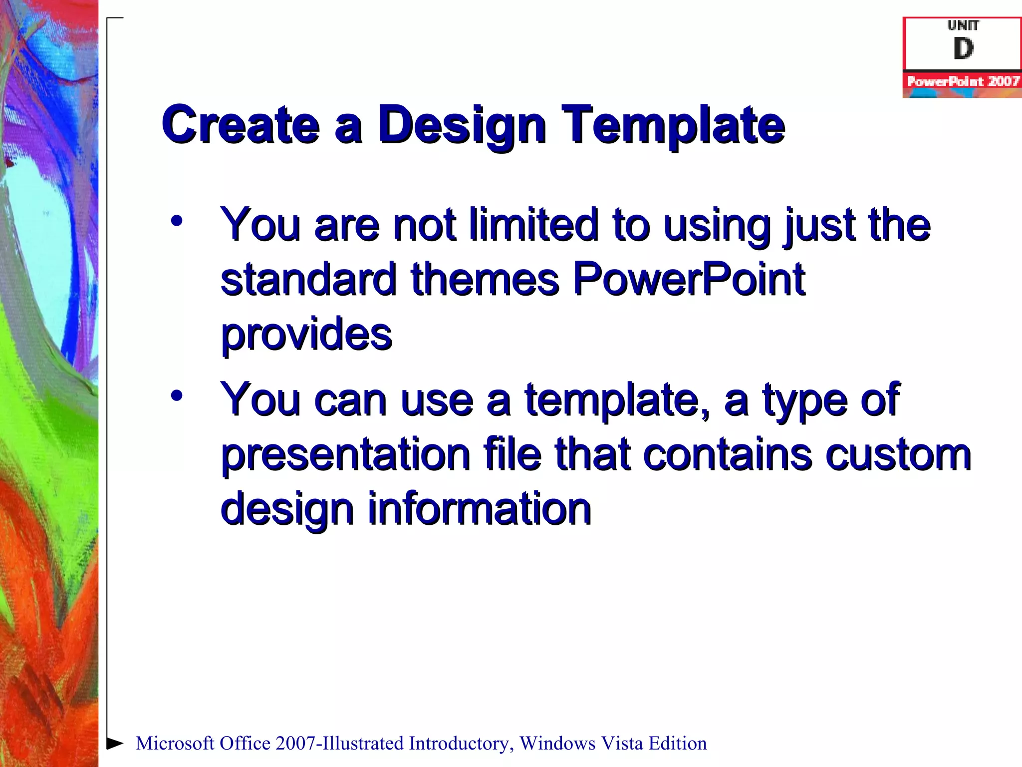 Create a Design Template You are not limited to using just the standard themes PowerPoint provides You can use a template, a type of presentation file that contains custom design information Microsoft Office 2007-Illustrated Introductory, Windows Vista Edition 