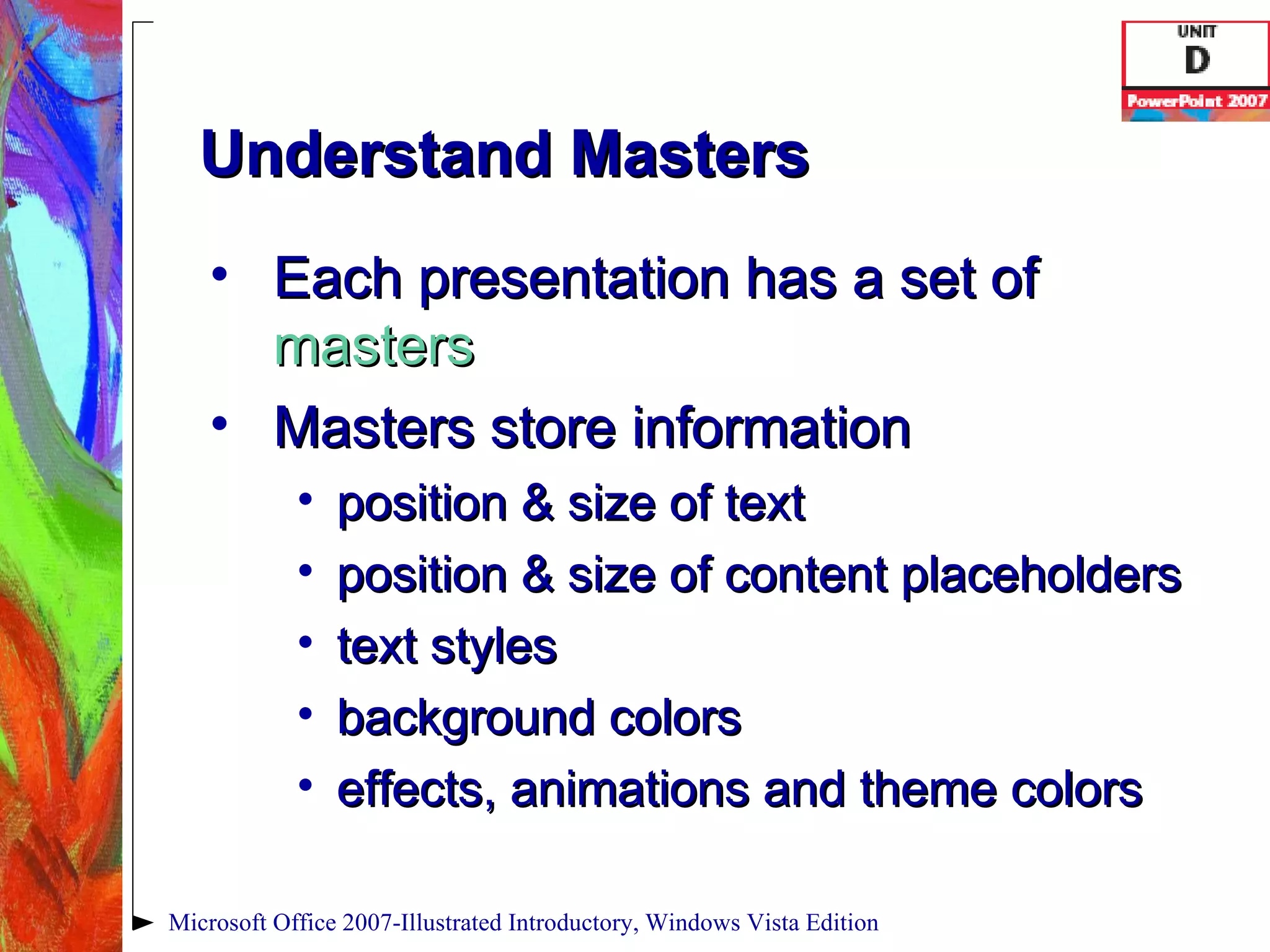 Understand Masters Each presentation has a set of  masters   Masters store information position & size of text position & size of content placeholders  text styles  background colors effects, animations and theme colors Microsoft Office 2007-Illustrated Introductory, Windows Vista Edition 