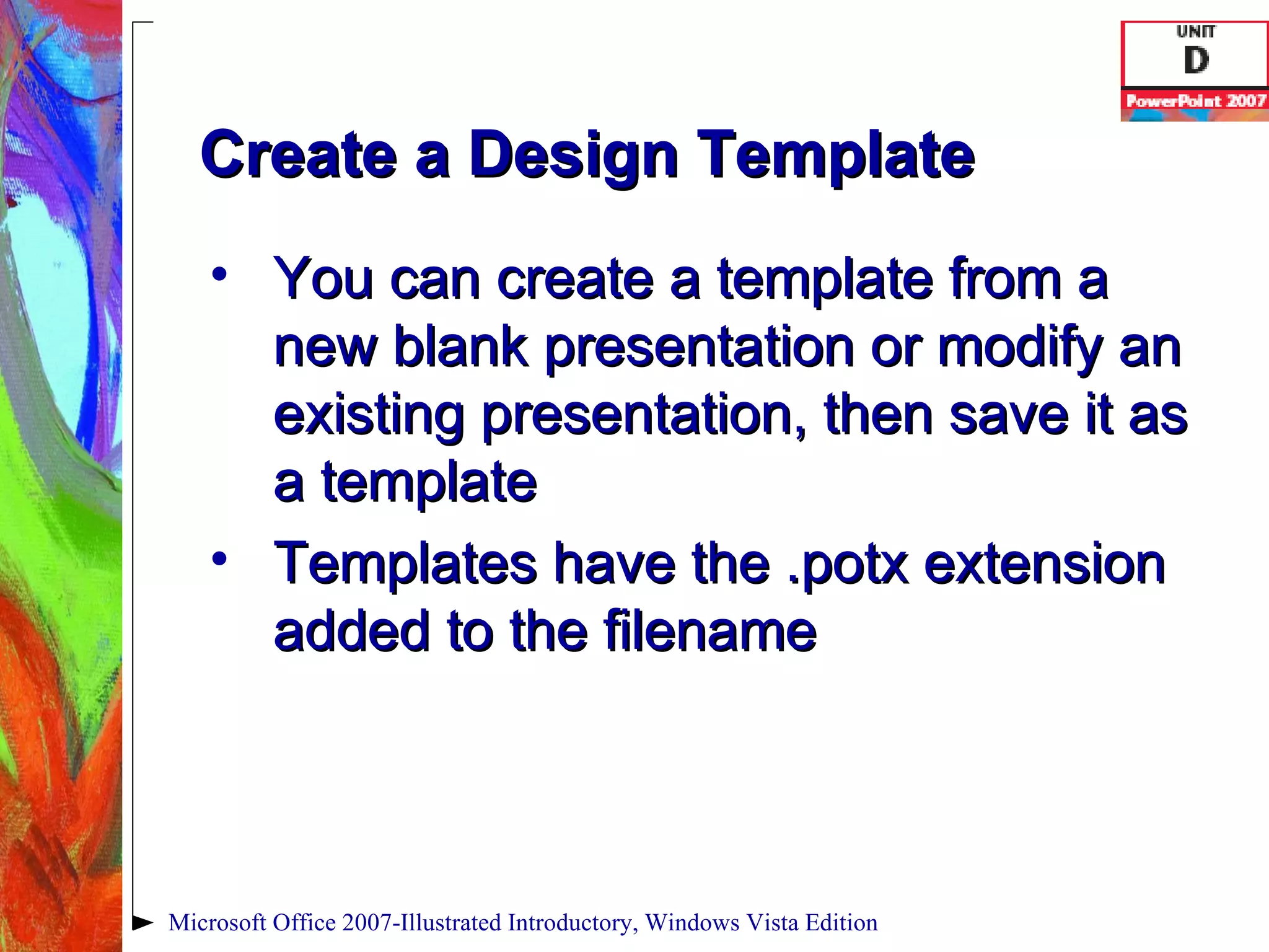 Create a Design Template You can create a template from a new blank presentation or modify an existing presentation, then save it as a template Templates have the .potx extension added to the filename Microsoft Office 2007-Illustrated Introductory, Windows Vista Edition 