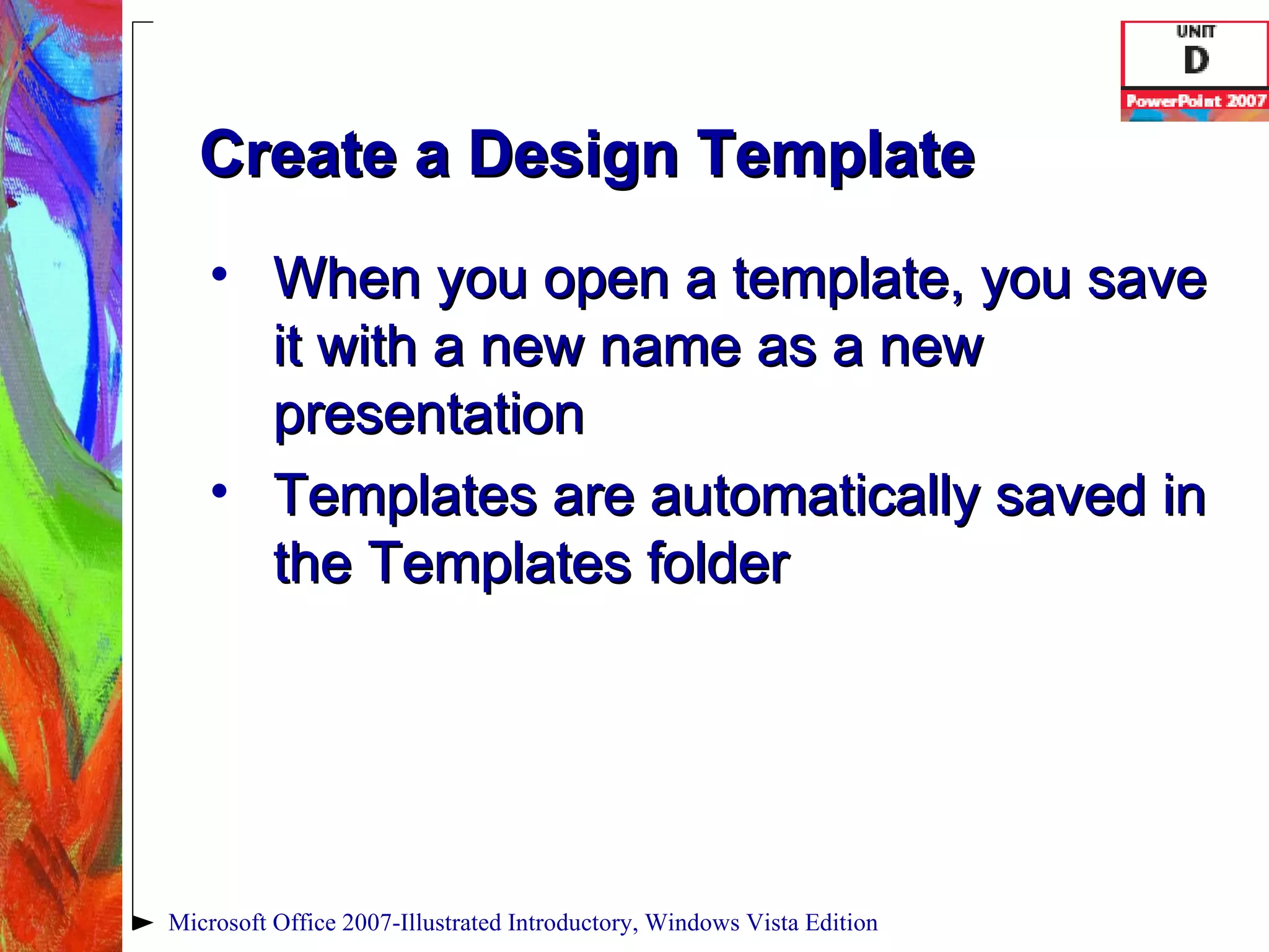 Create a Design Template When you open a template, you save it with a new name as a new presentation Templates are automatically saved in the Templates folder Microsoft Office 2007-Illustrated Introductory, Windows Vista Edition 