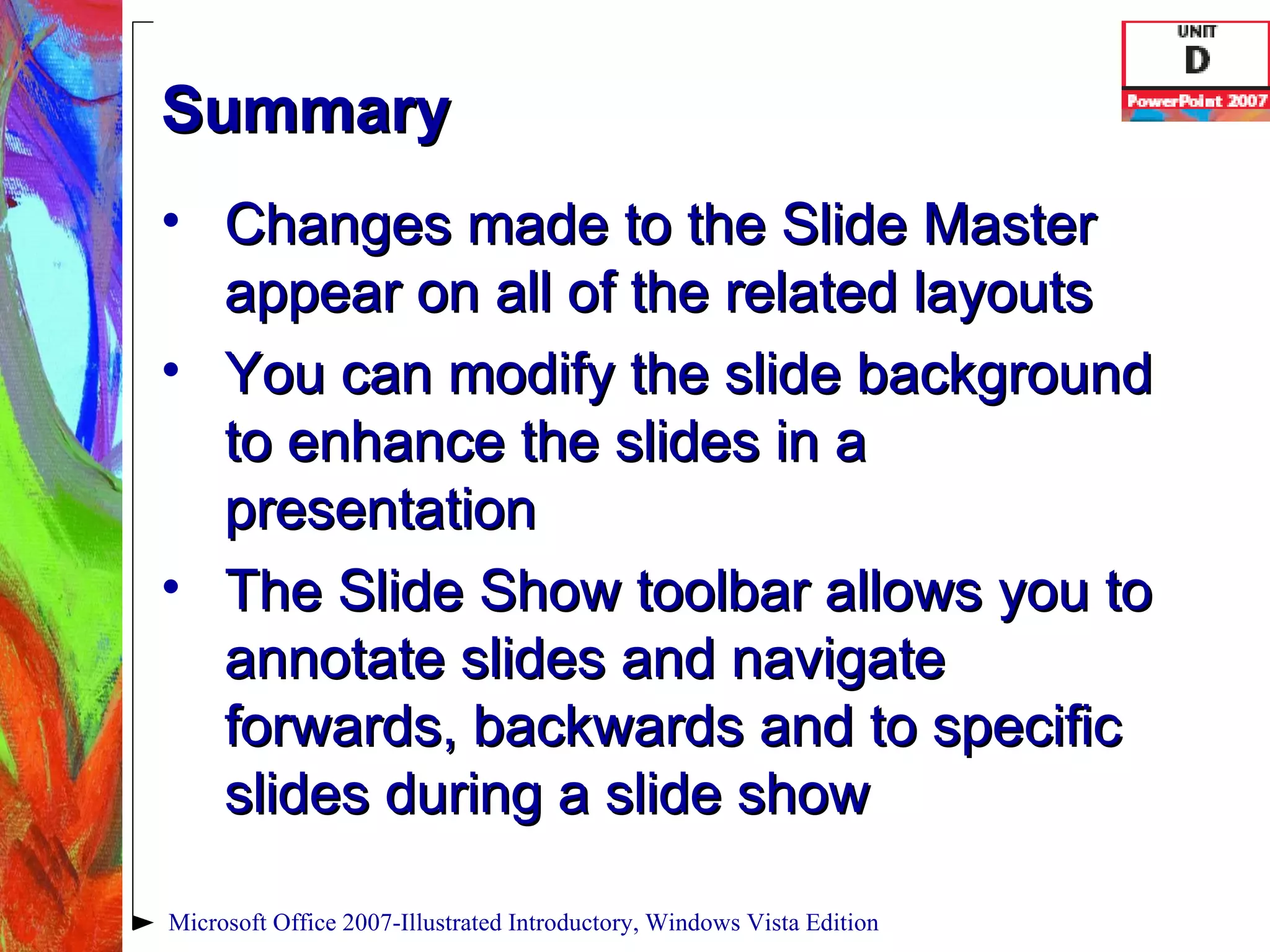 Summary Changes made to the Slide Master appear on all of the related layouts You can modify the slide background to enhance the slides in a presentation The Slide Show toolbar allows you to annotate slides and navigate forwards, backwards and to specific slides during a slide show Microsoft Office 2007-Illustrated Introductory, Windows Vista Edition 