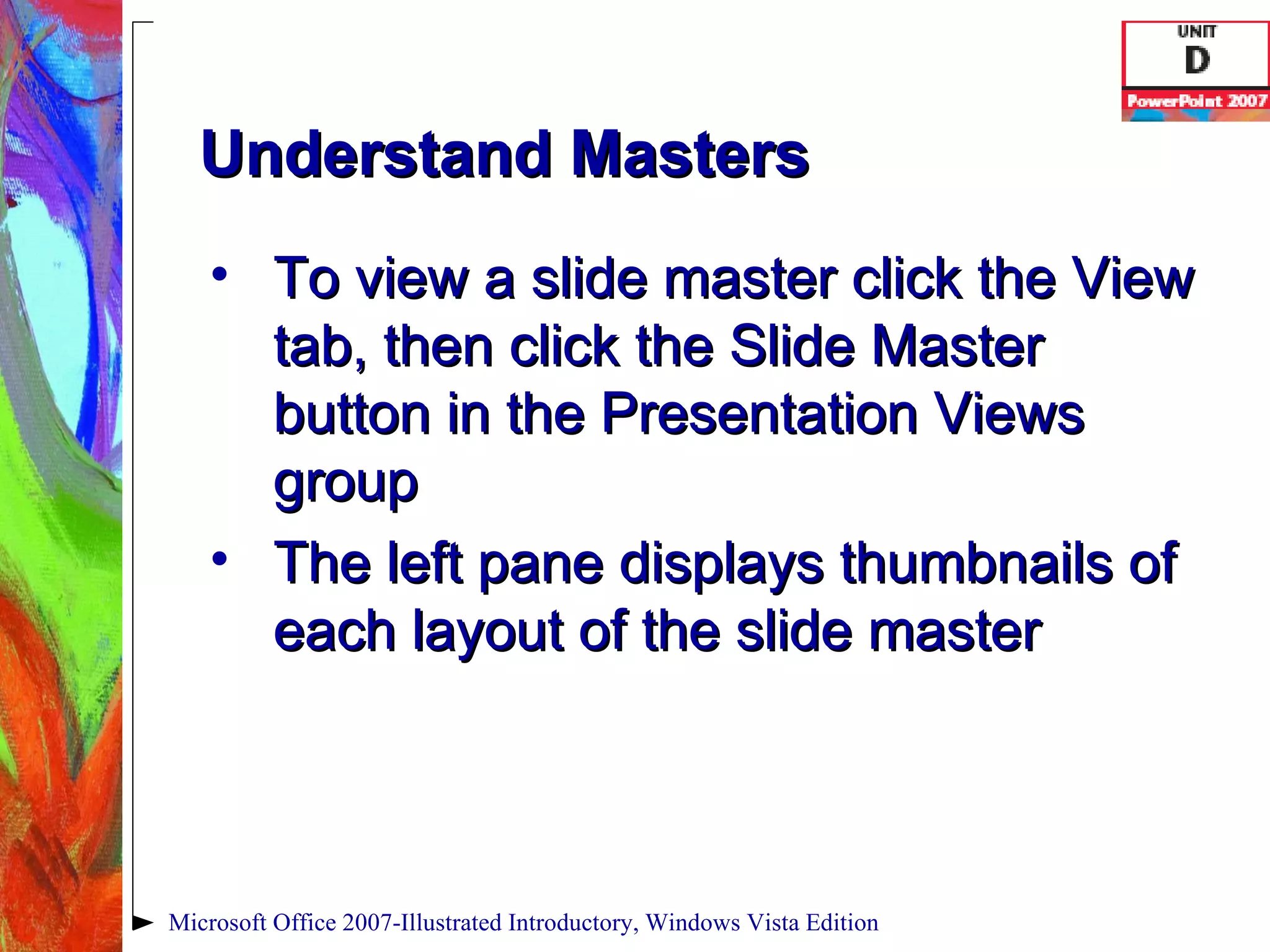 Understand Masters To view a slide master click the View tab, then click the Slide Master button in the Presentation Views group The left pane displays thumbnails of each layout of the slide master Microsoft Office 2007-Illustrated Introductory, Windows Vista Edition 