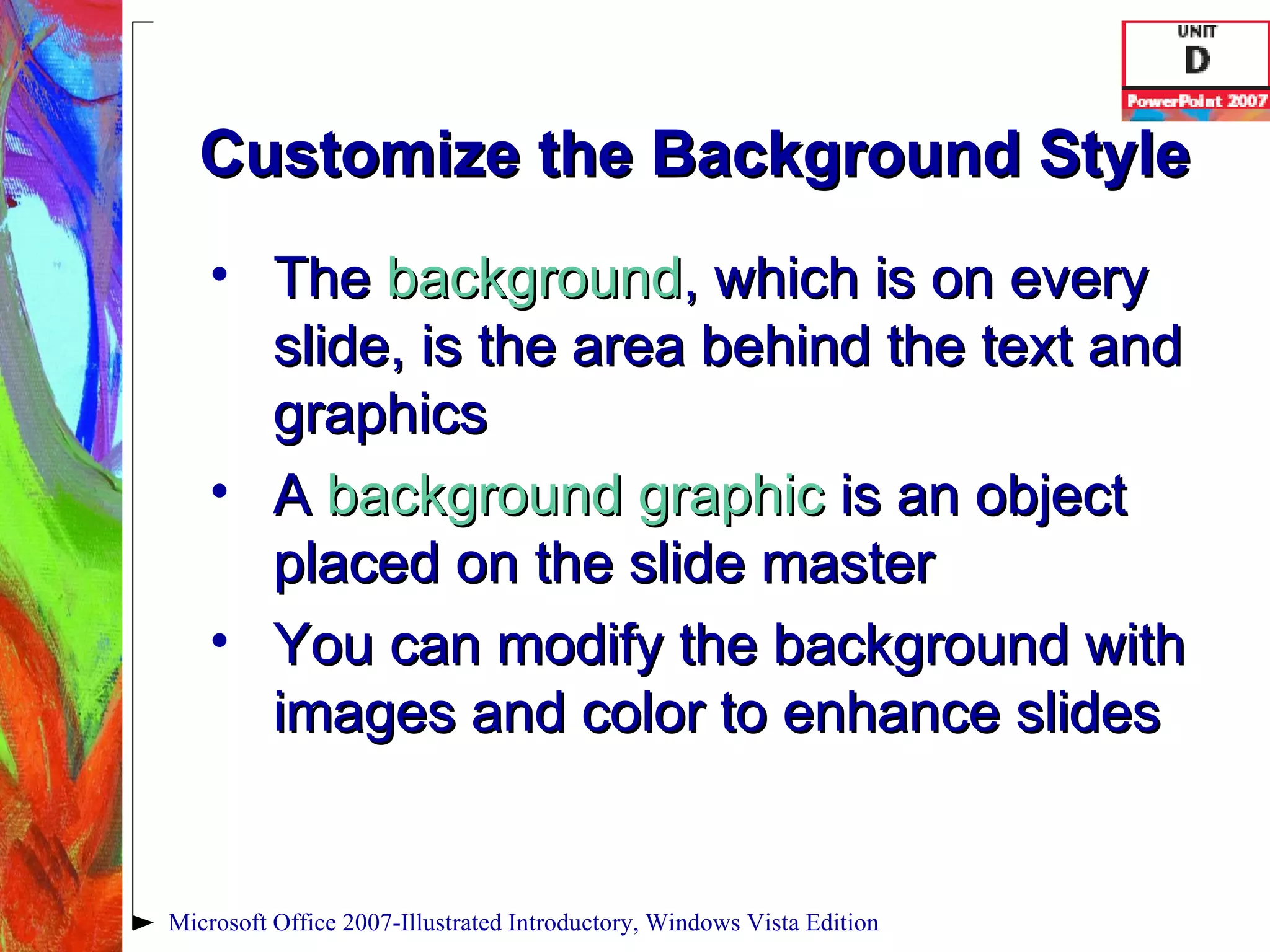 Customize the Background Style The  background , which is on every slide, is the area behind the text and graphics A  background graphic   is an object placed on the slide master You can modify the background with images and color to enhance slides Microsoft Office 2007-Illustrated Introductory, Windows Vista Edition 
