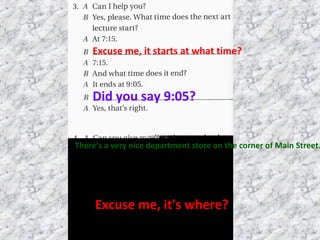 Excuse me, it starts at what time?
Did you say 9:05?
There’s a very nice department store on the corner of Main Street.
Excuse me, it's where?
 