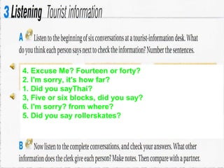 4. Excuse Me? Fourteen or forty?
2. I'm sorry, it's how far?
1. Did you sayThai?
3, Five or six blocks, did you say?
6. I'm sorry? from where?
5. Did you say rollerskates?
 