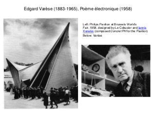 Edgard Varèse (1883-1965), Poème électronique (1958)


                            Left: Philips Pavilion at Brussels World’s
                            Fair, 1958, designed by Le Cobusier and Iannis
                            Xenakis (composed Concret PH for the Pavilion)
                            Below: Varèse
 