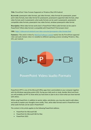 Title: PowerPoint Video Formats Supported on Windows/Mac/iOS/Android
Keywords: powerpoint video formats, ppt video formats, video formats for powerpoint, power
point video formats, best video format for powerpoint, powerpoint supported video formats, what
video formats work in powerpoint, what audio formats can be used in powerpoint, powerpoint
compatible video formats, powerpoint mac video format, windows powerpoint video format
Description: What video format works best in PowerPoint? What audio formats can be used in
PowerPoint? What video format is compatible with PowerPoint? Find answers here!
URL: https://videoconvert.minitool.com/video-converter/powerpoint-video-formats.html
Summary: This article written by MiniTool Software Limited mainly lists the PowerPoint-supported
video and audio formats when it is installed on different operating systems including Windows, Mac,
iOS, and Android.
PowerPoint (PPT) is one of the Microsoft Office apps that is preinstalled on your computer together
with the Windows operating system (OS). During your daily work or study, besides Word and Excel,
you will probably use PPT to show what you have done or plan to do or share what you have learned
with others.
While using PowerPoint, in addition to words, tables, and photos, you may also need to add videos
and audio to explain your thoughts more vividly. Then, what video formats work in PowerPoint and
what audio formats can be used in PowerPoint?
The content in this article applies to the following PowerPoint editions.
 PowerPoint for Microsoft 365
 PowerPoint for Microsoft 365 for Mac
 PowerPoint 2021
 