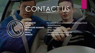 FACEBOOK :facebook.com/smartlearnerdrivingschool
Twitter : @smartlearner
TELEPHONE NUMBER : 0800 1182001
MOBILE : 0785 9800382
EMAIL : help@smartlearner.org.uk
WEBSITE : www.smartlearner.org.uk
CONTACT US
 