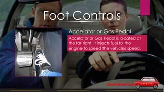 Accelator or Gas Pedal
Accelator or Gas Pedal is located at
the far right. It injects fuel to the
engine to speed the vehicles speed.
Foot Controls
www.SmartLearner.org.uk
 