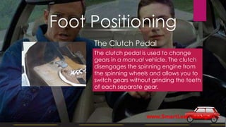 The Clutch Pedal
The clutch pedal is used to change
gears in a manual vehicle. The clutch
disengages the spinning engine from
the spinning wheels and allows you to
switch gears without grinding the teeth
of each separate gear.
Foot Positioning
www.SmartLearner.org.uk
 