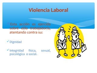 Violencia Laboral
Esta  acción  es  ejercida 
sobre  el/la  trabajador/a, 
atentando contra su:
 Dignidad
 Integridad  física,  sexual, 
psicológica  o social.                    
                                              
                                                                
                                                           
          

 