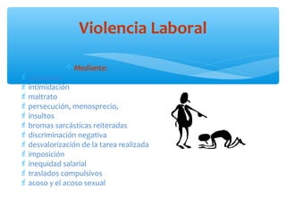 Violencia Laboral
 Mediante:

 amenazas
 intimidación
 maltrato
 persecución, menosprecio,
 insultos
 bromas sarcásticas reiteradas
 discriminación negativa
 desvalorización de la tarea realizada
 imposición
 inequidad salarial
 traslados compulsivos
 acoso y el acoso sexual

 