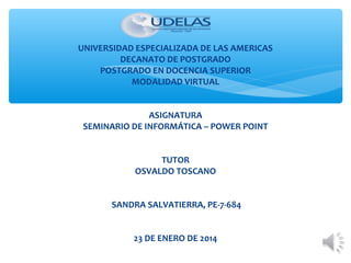 UNIVERSIDAD ESPECIALIZADA DE LAS AMERICAS
DECANATO DE POSTGRADO
POSTGRADO EN DOCENCIA SUPERIOR
MODALIDAD VIRTUAL
 
ASIGNATURA
SEMINARIO DE INFORMÁTICA – POWER POINT
TUTOR
OSVALDO TOSCANO
SANDRA SALVATIERRA, PE-7-684
23 DE ENERO DE 2014

 