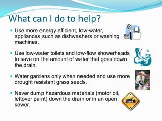 What can I do to help?
 Use more energy efficient, low-water,
appliances such as dishwashers or washing
machines.
 Use low-water toilets and low-flow showerheads
to save on the amount of water that goes down
the drain.
 Water gardens only when needed and use more
drought resistant grass seeds.
 Never dump hazardous materials (motor oil,
leftover paint) down the drain or in an open
sewer.
 