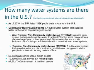 How many water systems are there
in the U.S.? http://water.epa.gov/infrastructure/drinkingwater/pws/factoids.cfm
 As of 2010, the EPA listed 155K public water systems in the U.S.
 Community Water System (CWS): A public water system that supplies
water to the same population year-round.
 Non-Transient Non-Community Water System (NTNCWS): A public water
system that regularly supplies water to at least 25 of the same people at least
six months per year, but not year-round. Some examples are schools,
factories, office buildings, and hospitals which have their own water systems.
 Transient Non-Community Water System (TNCWS): A public water system
that provides water in a place such as a gas station or campground where
people do not remain for long periods of time.
 52,873 CWS served 300.2 million people
 19,400 NTNCWS served 6.4 million people
 87,672 TNCWS served 13.1 million people
 