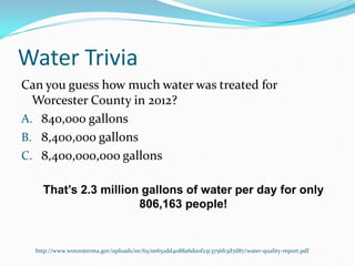 Water Trivia
Can you guess how much water was treated for
Worcester County in 2012?
A. 840,000 gallons
B. 8,400,000 gallons
C. 8,400,000,000 gallons
That’s 2.3 million gallons of water per day for only
806,163 people!
http://www.worcesterma.gov/uploads/ee/65/ee652dd4088a6d00f23c3756f13d7d87/water-quality-report.pdf
 