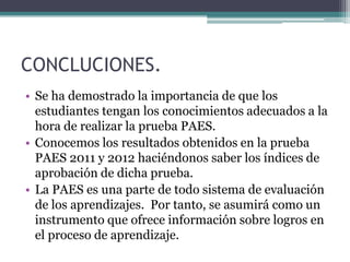 CONCLUCIONES.
• Se ha demostrado la importancia de que los
  estudiantes tengan los conocimientos adecuados a la
  hora de realizar la prueba PAES.
• Conocemos los resultados obtenidos en la prueba
  PAES 2011 y 2012 haciéndonos saber los índices de
  aprobación de dicha prueba.
• La PAES es una parte de todo sistema de evaluación
  de los aprendizajes. Por tanto, se asumirá como un
  instrumento que ofrece información sobre logros en
  el proceso de aprendizaje.
 