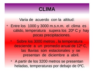 CLIMA
Varia de acuerdo con la altitud:
v

Entre los 1000 y 3000 m.s.n.m. el clima es
cálido, temperatura supera los 20º C y hay
pocas precipitaciones.
v

v

Sobre los 3000 metros , la temperatura
desciende a un promedio anual de 12º C,
las lluvias son estacionales y se
presentan de diciembre a abril.
A partir de los 3200 metros se presentan
heladas, temperaturas por debajo de 0ºC.

 