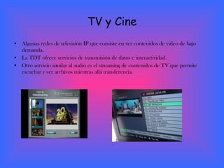 TV y Cine Algunas redes de televisión IP que consiste en ver contenidos de video de bajo demanda. La TDT ofrece servicios de transmisión de datos e interactividad. Otro servicio similar al audio es el streaming de contenidos de TV que permite escuchar y ver archivos mientras allá transferencia.  
