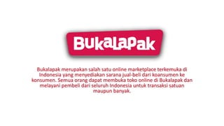 Bukalapak merupakan salah satu online marketplace terkemuka di
Indonesia yang menyediakan sarana jual-beli dari koansumen ke
konsumen. Semua orang dapat membuka toko online di Bukalapak dan
melayani pembeli dari seluruh Indonesia untuk transaksi satuan
maupun banyak.
 