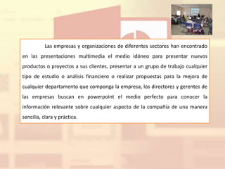 Las empresas y organizaciones de diferentes sectores han encontrado
en las presentaciones multimedia el medio idóneo para presentar nuevos
productos o proyectos a sus clientes, presentar a un grupo de trabajo cualquier
tipo de estudio o análisis financiero o realizar propuestas para la mejora de
cualquier departamento que componga la empresa, los directores y gerentes de
las empresas buscan en powerpoint el medio perfecto para conocer la
información relevante sobre cualquier aspecto de la compañía de una manera
sencilla, clara y práctica.
 