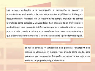 Los sectores dedicados a la investigación e innovación se apoyan en
presentaciones multimedia a la hora de presentar al público los hallazgos o
descubrimientos realizados en un determinado campo, multitud de centros
formativos como colegios y universidades han encontrado en Powerpoint el
medio idóneo para transmitir la información que se enseña durante las clases,
por otro lado cuando acudimos a una conferencia estamos acostumbrados a
que el comunicador nos muestre la información en este tipo de formato digital.
Es tal la potencia y versatilidad que presenta Powerpoint que
incluso lo utilizamos en nuestra vida privada como medio para
presentar por ejemplo las fotografías o vídeos de un viaje o un
evento a un grupo de amigos y familiares.
 