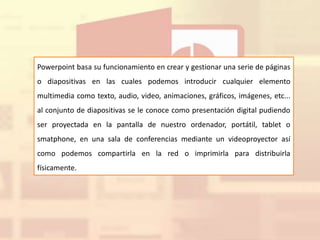 Powerpoint basa su funcionamiento en crear y gestionar una serie de páginas
o diapositivas en las cuales podemos introducir cualquier elemento
multimedia como texto, audio, video, animaciones, gráficos, imágenes, etc...
al conjunto de diapositivas se le conoce como presentación digital pudiendo
ser proyectada en la pantalla de nuestro ordenador, portátil, tablet o
smatphone, en una sala de conferencias mediante un videoproyector así
como podemos compartirla en la red o imprimirla para distribuirla
físicamente.
 