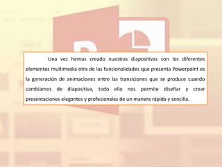 Una vez hemos creado nuestras diapositivas con los diferentes
elementos multimedia otra de las funcionalidades que presenta Powerpoint es
la generación de animaciones entre las transiciones que se produce cuando
cambiamos de diapositiva, todo ello nos permite diseñar y crear
presentaciones elegantes y profesionales de un manera rápida y sencilla.
 
