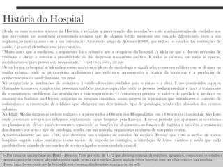 História do HospitalDesde os mais remotos tempos da História, é evidente a preocupação das populações com a administração de cuidados aos que necessitam de assistência construindo espaços que de alguma forma mostram um cuidado diferenciado com a sua implantação tanto quanto com a sua formatação. Através do artigo de Antunes (1989), que enfoca os estudos das instituições de saúde, é possível identificar essa preocupação.“Muito antes que a medicina, a arquitetura foi a primeira arte a ocupar-se do hospital. A idéia de que o doente necessita de cuidados e abrigo é anterior à possibilidade de lhe dispensar tratamento médico. E todas as cidades, em todas as épocas, mobilizaram-se para prover esta necessidade.”   (ANTUNES, 1989, p 227/228)Dessa forma, o hospital se identifica como um espaço pleno de simbologia e significado, como um edifício que se destaca na malha urbana, onde se proporciona acolhimento aos enfermos acontecendo a prática da medicina e a produção de conhecimentos da saúde humana em geral.Na antiguidade as instituições de assistência à saúde ofereciam cuidados para o corpo e a alma. Eram construídos espaços chamados termas ou templos que possuíam também piscinas aquecidas onde as pessoas podiam meditar e fazer o tratamento de reumatismos, problemas das articulações e vias respiratórias. O cristianismo pregava os valores de caridade e auxílio e os monastérios budistas no Oriente pregavam os mesmos conceitos, assim surgem os leprosários que introduzem o conceito de isolamento e a construção de edifícios que abriguem um determinado tipo de patologia, sendo eles afastados dos centros urbanos.Na Idade Média surgem as ordens militares e a pioneira foi a Ordem dos Hospitalários  ou a Ordem do Hospital de São João onde prestavam serviços aos enfermos implantando vários hospitais pela Europa.  É nesse período que aparecem as novidades no planejamento desses estabelecimentos separando as funções de alojamento, as funções de logística e também a separação dos doentes por sexo e tipo de patologia, sendo, em sua maioria, organizadas em torno de um pátio central.Aproximadamente no ano 1788, teve destaque um conjunto de estudos do médico Tenon1 que com a análise de vários hospitais sugeriu várias mudanças como meios  de impedir os contágios, a interdição de leitos coletivos e ainda que cada pavilhão fosse dotado de um núcleo de serviços ligados a uma unidade central.1- Por causa de um incêndio no Hotel - Dieu em Paris por volta de 1772 que abrigava centenas de enfermos agrupados, começaram os estudos e pesquisas para criar espaços adequados para a saúde, neste caso o médico Tenon analisou vários hospitais com um olhar crítico e funcionalista. (Fonte: http://bvsms.saude.gov.br/bvs/publicacoes/monografias/hospitais_emergencia_rio.pdf).