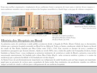 Com uma melhor organização e implantação desses ambientes houve a proposta de trazer para o interior desses espaços o meio ambiente sumindo com as mega estruturas dos hospitais monoblocos e dando lugar a um jogo de volumes compactos.Santa Casa de Santos atualmente.Fonte: www.scms.com.brExemplo de hospital monobloco. Hospital de Beaujon, Clichy França. Por Jean Walter em 1932.http://bvsms.saude.gov.br/bvs/publicacoes/monografias/hospitais_emergencia_rio.pdfHistória dos Hospitais no BrasilAs primeiras ações de assistência à saúde pública acontecem desde a chegada de Pedro Álvares Cabral, mas os documentos relatam que o primeiro hospital construído no Brasil foi na Aldeia de Todos os Santos, atualmente cidade de Santos no litoral do estado de São Paulo, fundado por Braz Cubas entre 1543 e 1545. Este socorria os doentes da terra e também os marinheiros passageiros que ficavam doentes. Ainda no século XVI, com a vinda dos padres da Companhia de Jesus, foram fundadas as Santas Casas - essas configuram as primeiras instituições de assistência à saúde do Brasil, a primeira, como já foi mencionado anteriormente, foi fundada pelo colono Braz Cubas (Fig.4) - nelas acontecia também a prática e o ensino da medicina já que a primeira faculdade só foi fundada três séculos depois.As Santas Casas são predominantemente importantes na configuração da saúde brasileira, pois até hoje ocupam um importante papel para na prestação de serviços para a população de baixa renda. Suas instituições são geralmente erguidas em edifícios antigos servindo de estudo e reflexão para o adequamento de um ambiente hospitalar. 