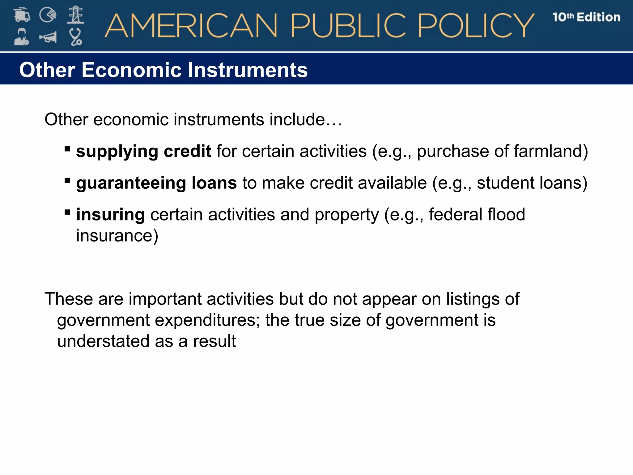 Other Economic Instruments
Other economic instruments include…
 supplying credit for certain activities (e.g., purchase of farmland)
 guaranteeing loans to make credit available (e.g., student loans)
 insuring certain activities and property (e.g., federal flood
insurance)
These are important activities but do not appear on listings of
government expenditures; the true size of government is
understated as a result
 