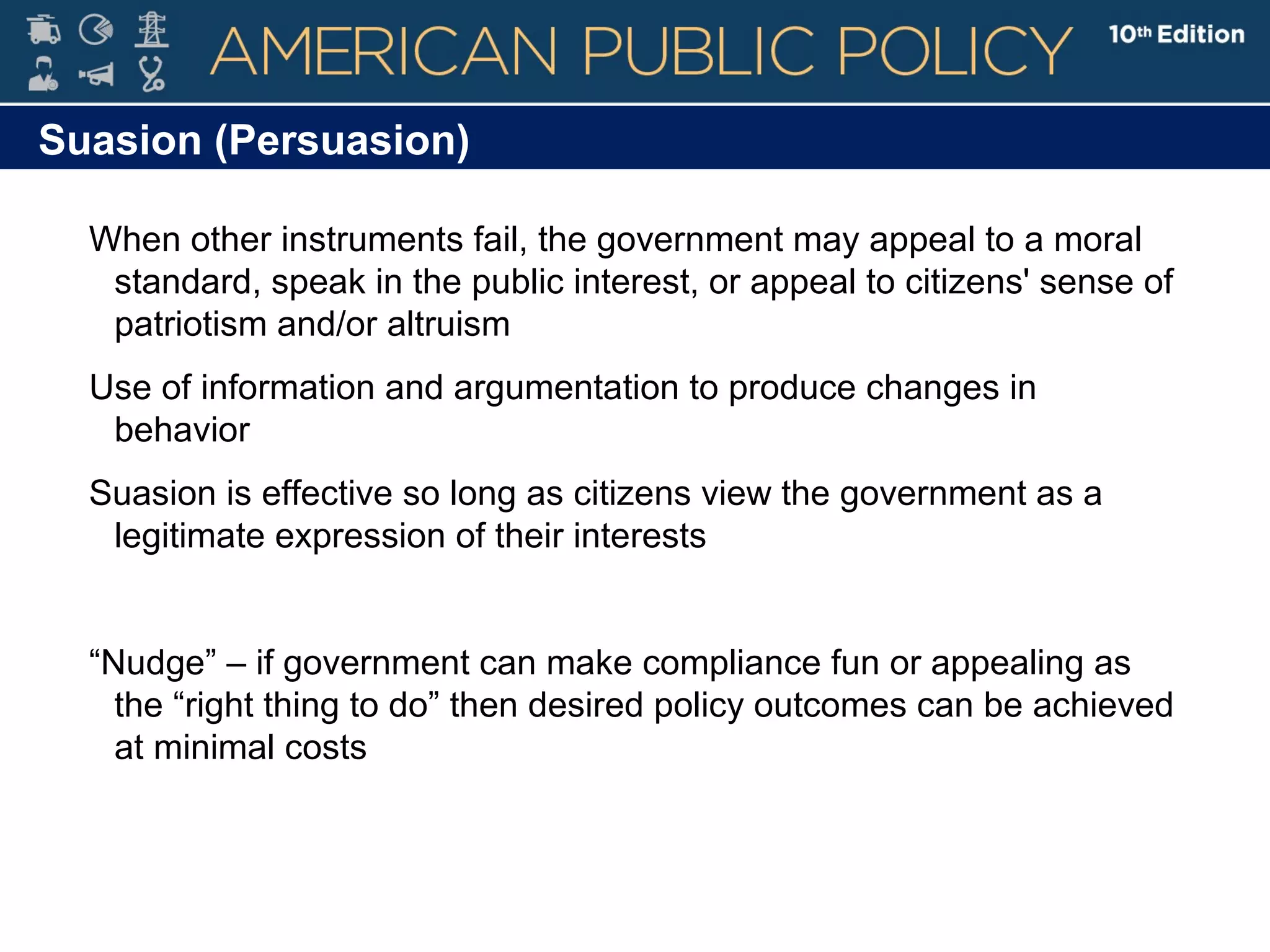 Suasion (Persuasion)
When other instruments fail, the government may appeal to a moral
standard, speak in the public interest, or appeal to citizens' sense of
patriotism and/or altruism
Use of information and argumentation to produce changes in
behavior
Suasion is effective so long as citizens view the government as a
legitimate expression of their interests
“Nudge” – if government can make compliance fun or appealing as
the “right thing to do” then desired policy outcomes can be achieved
at minimal costs
 