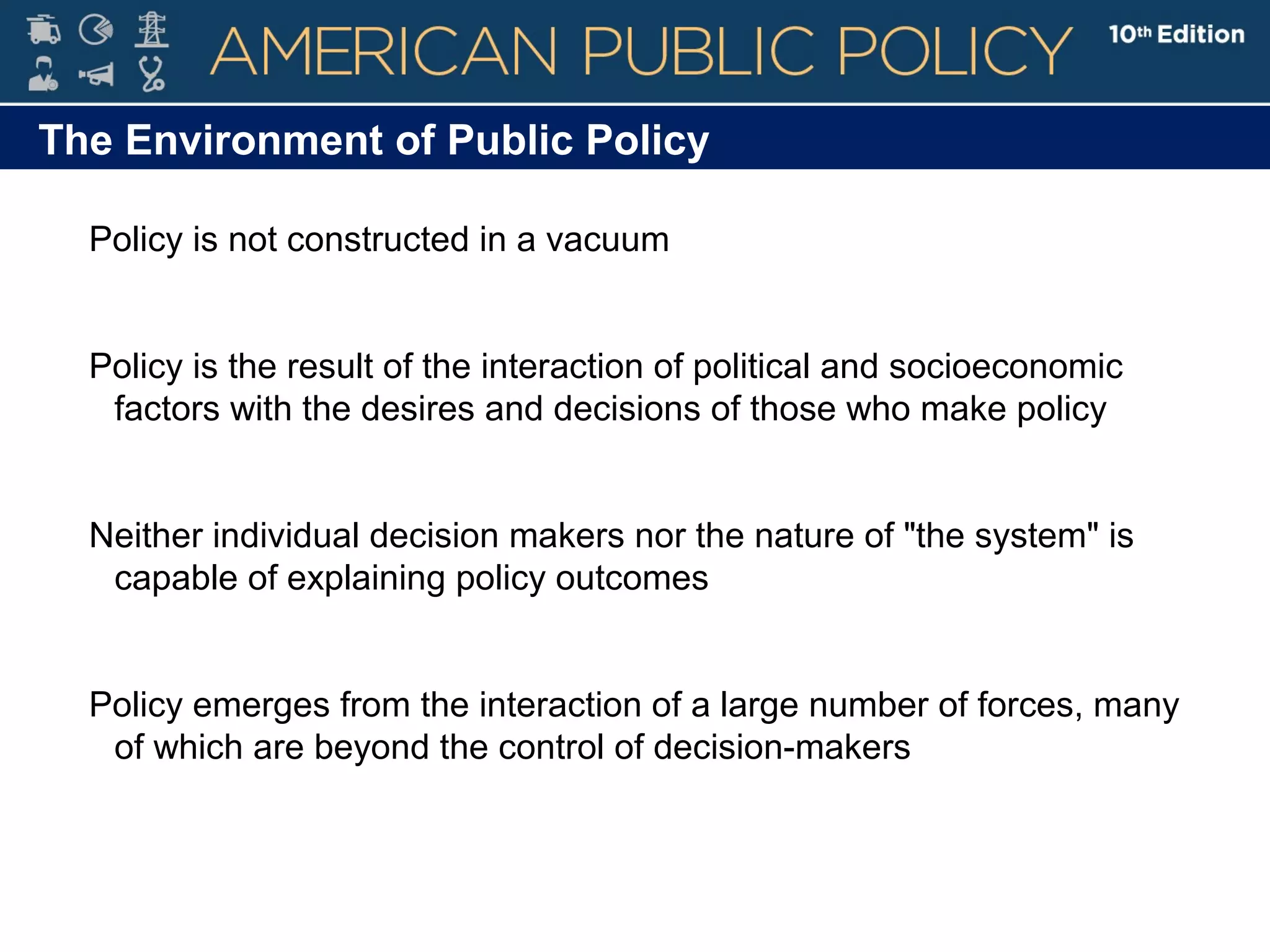 The Environment of Public Policy
Policy is not constructed in a vacuum
Policy is the result of the interaction of political and socioeconomic
factors with the desires and decisions of those who make policy
Neither individual decision makers nor the nature of "the system" is
capable of explaining policy outcomes
Policy emerges from the interaction of a large number of forces, many
of which are beyond the control of decision-makers
 
