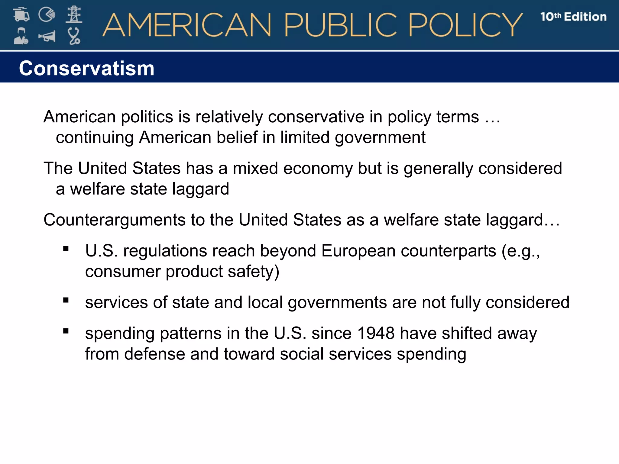Conservatism
American politics is relatively conservative in policy terms …
continuing American belief in limited government
The United States has a mixed economy but is generally considered
a welfare state laggard
Counterarguments to the United States as a welfare state laggard…
 U.S. regulations reach beyond European counterparts (e.g.,
consumer product safety)
 services of state and local governments are not fully considered
 spending patterns in the U.S. since 1948 have shifted away
from defense and toward social services spending
 