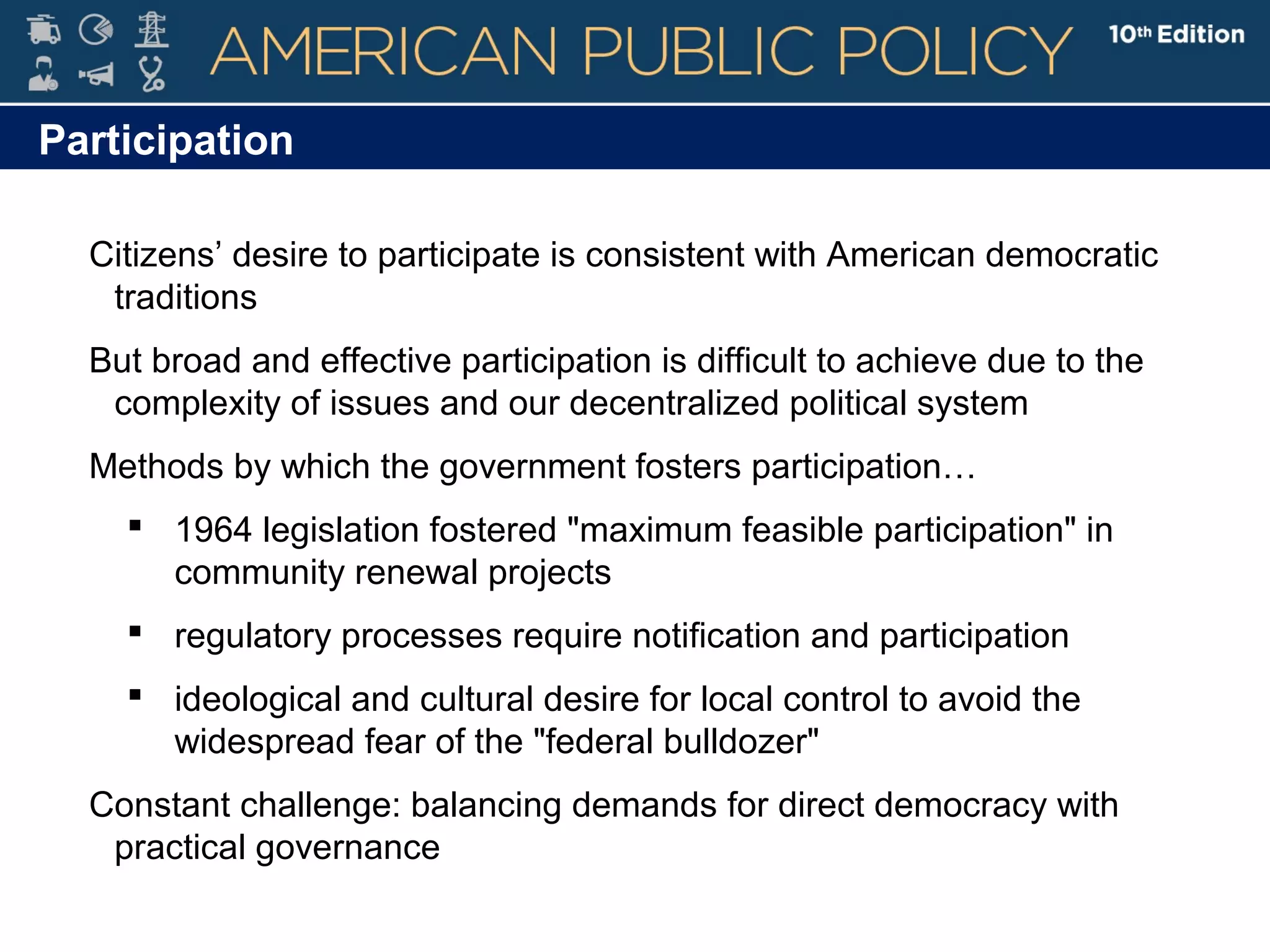 Participation
Citizens’ desire to participate is consistent with American democratic
traditions
But broad and effective participation is difficult to achieve due to the
complexity of issues and our decentralized political system
Methods by which the government fosters participation…
 1964 legislation fostered "maximum feasible participation" in
community renewal projects
 regulatory processes require notification and participation
 ideological and cultural desire for local control to avoid the
widespread fear of the "federal bulldozer"
Constant challenge: balancing demands for direct democracy with
practical governance
 