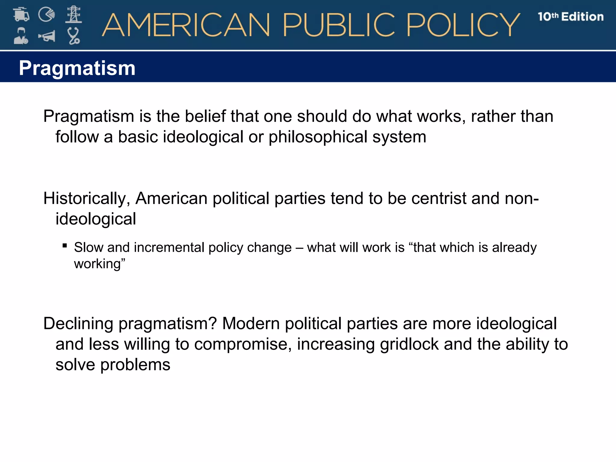 Pragmatism
Pragmatism is the belief that one should do what works, rather than
follow a basic ideological or philosophical system
Historically, American political parties tend to be centrist and non-
ideological
 Slow and incremental policy change – what will work is “that which is already
working”
Declining pragmatism? Modern political parties are more ideological
and less willing to compromise, increasing gridlock and the ability to
solve problems
 