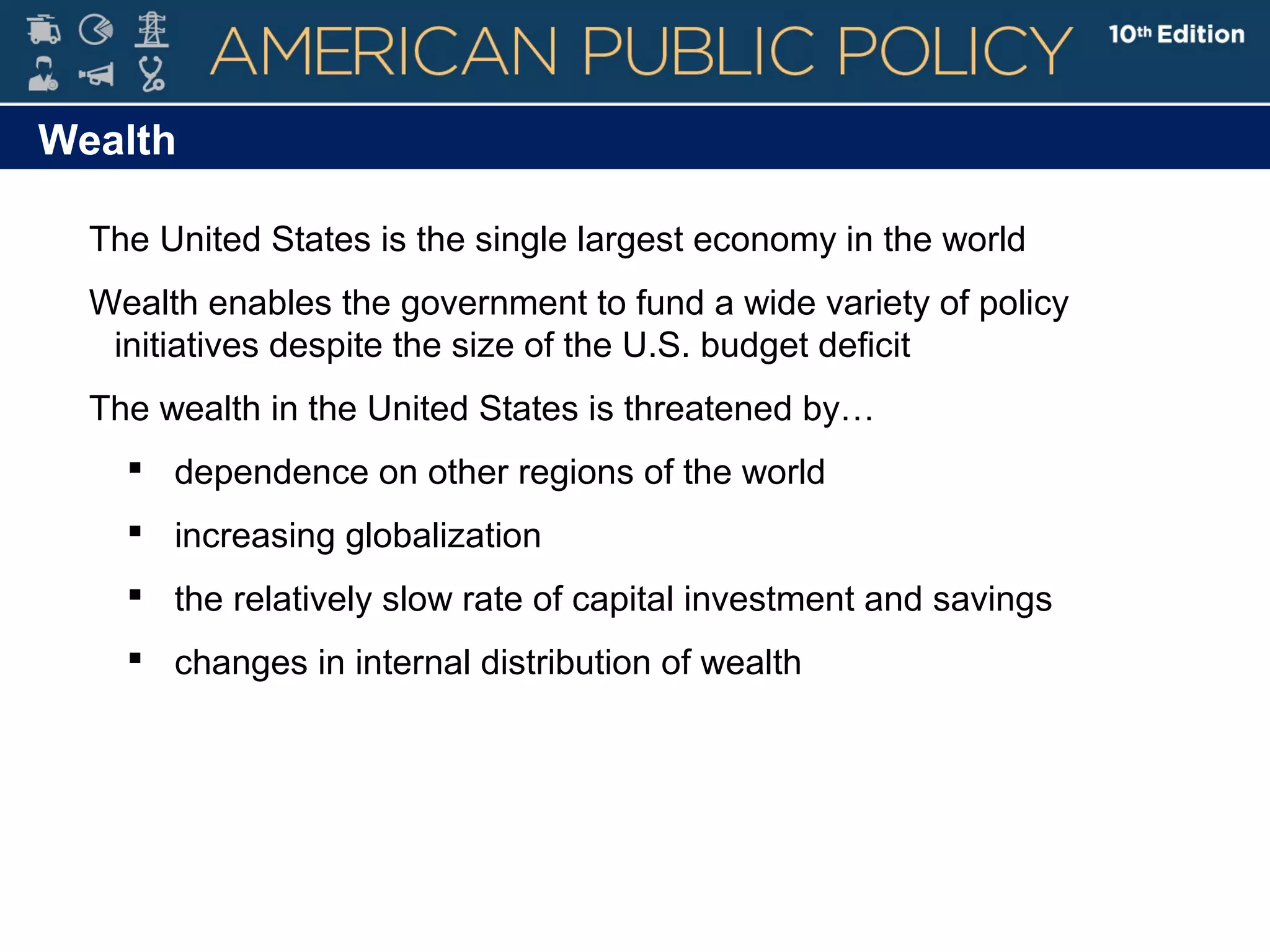 Wealth
The United States is the single largest economy in the world
Wealth enables the government to fund a wide variety of policy
initiatives despite the size of the U.S. budget deficit
The wealth in the United States is threatened by…
 dependence on other regions of the world
 increasing globalization
 the relatively slow rate of capital investment and savings
 changes in internal distribution of wealth
 