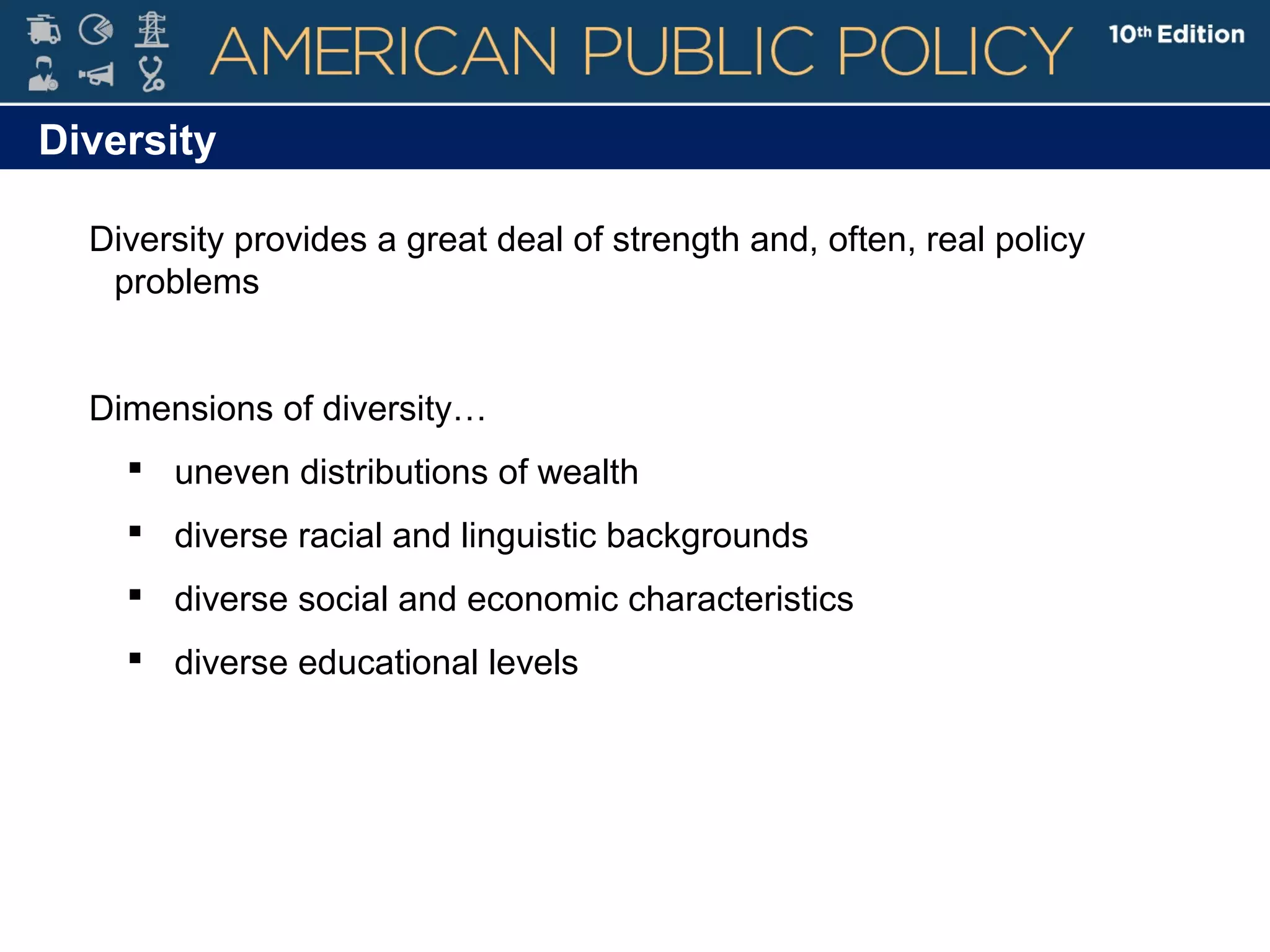 Diversity
Diversity provides a great deal of strength and, often, real policy
problems
Dimensions of diversity…
 uneven distributions of wealth
 diverse racial and linguistic backgrounds
 diverse social and economic characteristics
 diverse educational levels
 